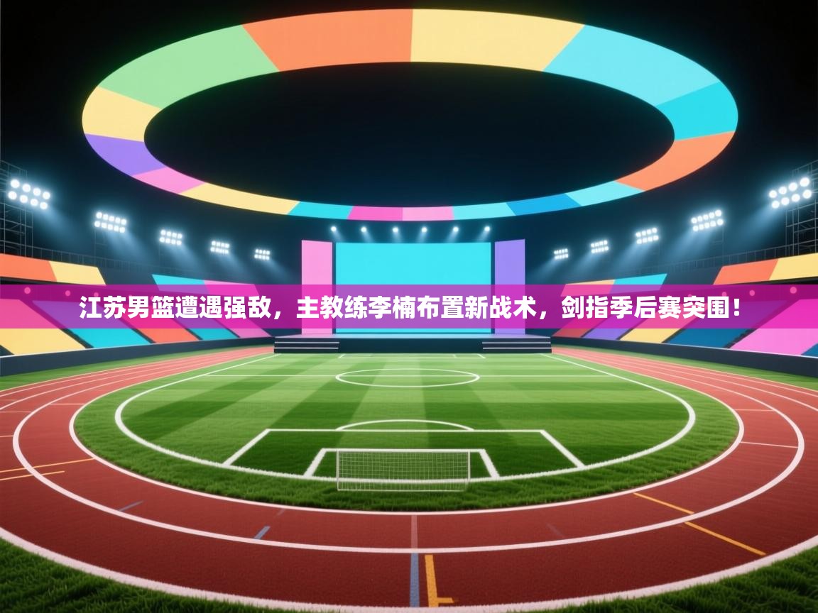 江苏男篮遭遇强敌,主教练李楠布置新战术,剑指季后赛突围! 第2张