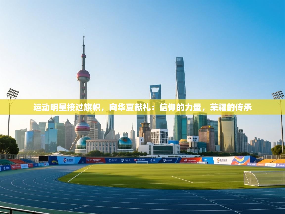 运动明星接过旗帜,向华夏献礼:信仰的力量,荣耀的传承 第1张