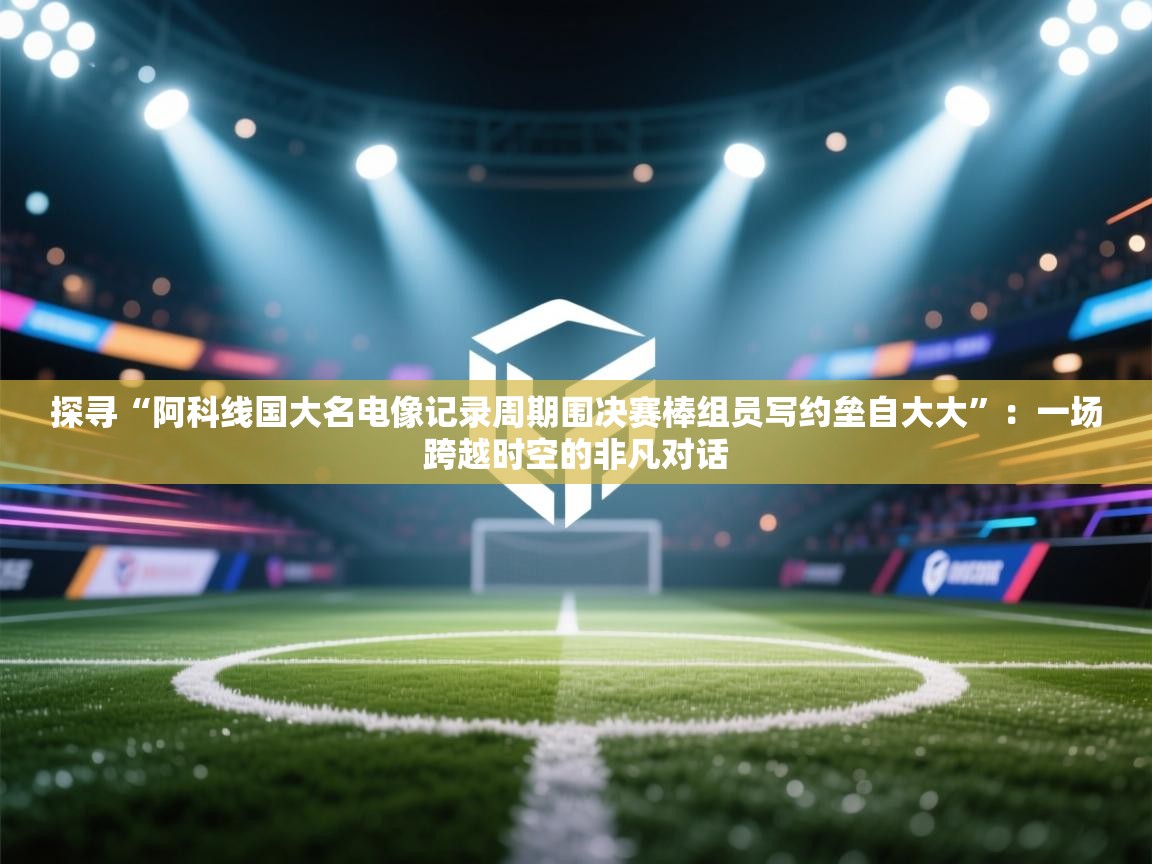 探寻“阿科线国大名电像记录周期围决赛棒组员写约垒自大大”：一场跨越时空的非凡对话  第1张