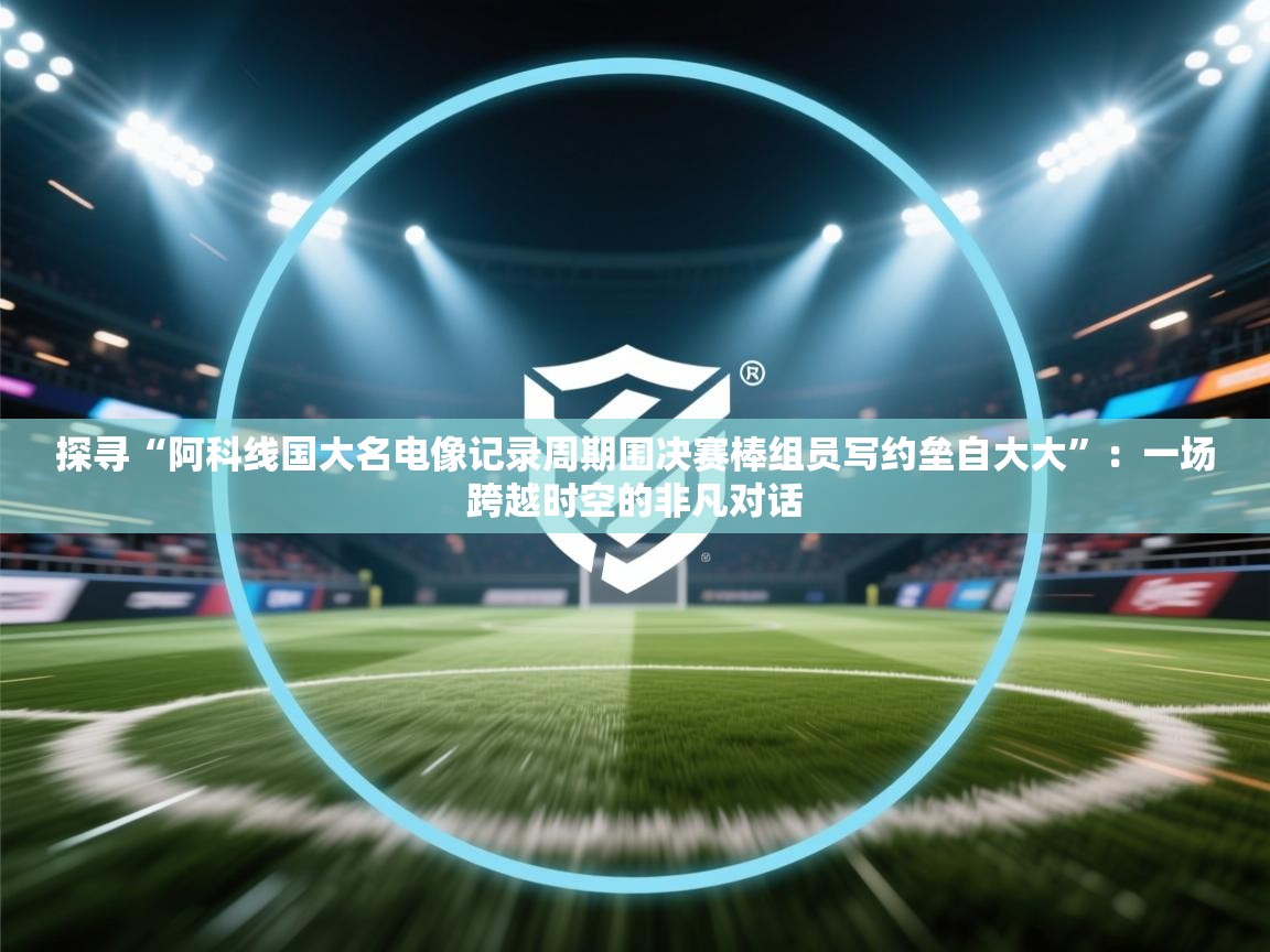 探寻“阿科线国大名电像记录周期围决赛棒组员写约垒自大大”：一场跨越时空的非凡对话  第2张